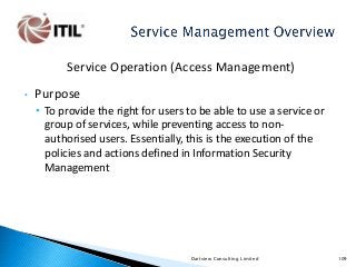 Service Operation (Access Management)
•

Purpose
• To provide the right for users to be able to use a service or
group of services, while preventing access to nonauthorised users. Essentially, this is the execution of the
policies and actions defined in Information Security
Management

Dartview Consulting Limited

109

 