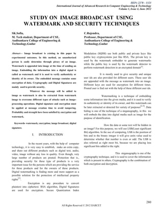 ISSN: 2278 – 1323
                                           International Journal of Advanced Research in Computer Engineering & Technology
                                                                                               Volume 1, Issue 4, June 2012


              STUDY ON IMAGE BROADCAST USING
             WATERMARK AND SECURITY TECHNIQUES
SK.Sofia,                                                          C.Rajendra,
M. Tech student, Department of CSE,                                Professor, Department of CSE,
Audisankara College of Engineering &                               Audisankara College of Engineering &
Technology,Gudur                                                   Technology,Gudur


Abstract— Image broadcast is existing in this paper by             Modulation (SQIM) use both public and private keys like
experimental outcomes. In this method, an unauthorized             public key cryptosystems just like RSA. The private key is
person is easily determine through piracy of an image.             used by the watermark embedder to generate watermarks
                                                                   while the public key is used by the watermark detector to
Watermark is appended into image at the time of sending an
                                                                   perform watermark detection in an encrypted domain[5].
image. Embedding the information into a digital signal is
called as watermark and it is used to verify authenticity or                       It is mostly used to give security and unique
identity of its owner. The embedded message contains some          user ids are also provided for different users. These user ids
                                                                   are appended with the message as watermark into an image.
encryption of data. Cryptography and Digital Signatures are
                                                                   Different keys are used for encryption for different times.
mainly used to provide security.
                                                                   Pirated user is find out with the help of these different user ids.
                 Whatever the message will be added to
image as watermark is also be extracted from watermark                               Watermarking is a technique of embedding
image to overcome different types of attacks such as image-        some information into the given media, and it is used to verify
processing operations. Digital signature and encryption must       its authenticity or identity of its owner, and this watermark can
                                                                                                                           [2-5]
be applied at message creation time to avoid tampering.            be later extracted or detected for variety of purposes  . Data
Probability and strength have been satisfied by encryption and     hiding is one of the technique of a steganography, in this we
                                                                   will embeds the data into digital media such as image for the
watermark.
                                                                   purpose of identification.
  Keywords- watermark; encryption; image broadcast; digital
                                                                                       How the data or some text will be hidden in
signature.                                                         an image? For this purpose, we will use LSB(Least significant
                                                                   Bit) algorithm. In the use of computing, LSB is the position of
                   I.    INTRODUCTION                              bits and in the binary integer it will give units value used to
                                                                   determine whether that number is even or odd. The LSB is
                In the recent years, with the help of computer     also referred as right most bit, because we are placing less
technology, it is very easy to establish, make an extra copy,      significant bits added to the right.
and share out different products such as digital text, audio,
video, image without any loss in quality. Even though, very                                      This steganography is one of the
large number of products are pirated. Protection that is.,         cryptography technique, and it is used to cover the information
providing security for these type of products is a very            which is present in others. Cryptography is the combination of
important issue for the persons which are providing the service    both encryption and decryption.
for these products and for the owners of these products.
Digital watermarking is finding more and more support as a
possible solution for the protection of intellectual property
     [1]
rights .
               Encryption is any procedure to convert
plaintext into ciphertext. RSA algorithm, Digital Signatures
are used for encryption. Secure Quantization Index



                                                                                                                                   280
                                                All Rights Reserved © 2012 IJARCET
 