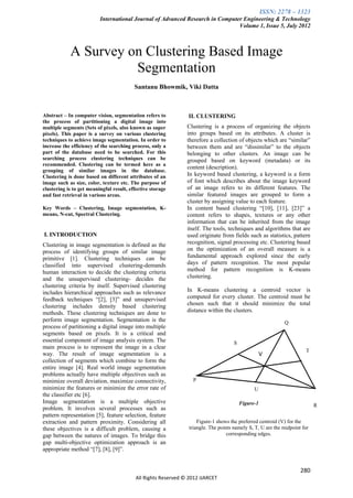 ISSN: 2278 – 1323
                          International Journal of Advanced Research in Computer Engineering & Technology
                                                                               Volume 1, Issue 5, July 2012



            A Survey on Clustering Based Image
                      Segmentation
                                          Santanu Bhowmik, Viki Datta



Abstract – In computer vision, segmentation refers to            II. CLUSTERING
the process of partitioning a digital image into
multiple segments (Sets of pixels, also known as super          Clustering is a process of organizing the objects
pixels). This paper is a survey on various clustering           into groups based on its attributes. A cluster is
techniques to achieve image segmentation. In order to           therefore a collection of objects which are “similar”
increase the efficiency of the searching process, only a        between them and are “dissimilar” to the objects
part of the database need to be searched. For this              belonging to other clusters. An image can be
searching process clustering techniques can be                  grouped based on keyword (metadata) or its
recommended. Clustering can be termed here as a
                                                                content (description).
grouping of similar images in the database.
Clustering is done based on different attributes of an          In keyword based clustering, a keyword is a form
image such as size, color, texture etc. The purpose of          of font which describes about the image keyword
clustering is to get meaningful result, effective storage       of an image refers to its different features. The
and fast retrieval in various areas.                            similar featured images are grouped to form a
                                                                cluster by assigning value to each feature.
Key Words – Clustering, Image segmentation, K-                  In content based clustering “[10], [11], [23]” a
means, N-cut, Spectral Clustering.                              content refers to shapes, textures or any other
                                                                information that can be inherited from the image
                                                                itself. The tools, techniques and algorithms that are
I. INTRODUCTION                                                 used originate from fields such as statistics, pattern
Clustering in image segmentation is defined as the              recognition, signal processing etc. Clustering based
process of identifying groups of similar image                  on the optimization of an overall measure is a
primitive [1]. Clustering techniques can be                     fundamental approach explored since the early
classified into supervised clustering-demands                   days of pattern recognition. The most popular
human interaction to decide the clustering criteria             method for pattern recognition is K-means
and the unsupervised clustering- decides the                    clustering.
clustering criteria by itself. Supervised clustering
includes hierarchical approaches such as relevance              In K-means clustering a centroid vector is
feedback techniques “[2], [3]” and unsupervised                 computed for every cluster. The centroid must be
clustering includes density based clustering                    chosen such that it should minimize the total
methods. These clustering techniques are done to                distance within the clusters.
perform image segmentation. Segmentation is the                                                              Q
process of partitioning a digital image into multiple
segments based on pixels. It is a critical and
essential component of image analysis system. The                                     S
main process is to represent the image in a clear
                                                                                                                       T
                                                                                                     VV
                                                                                      Q

way. The result of image segmentation is a
collection of segments which combine to form the
entire image [4]. Real world image segmentation
problems actually have multiple objectives such as
minimize overall deviation, maximize connectivity,                 P
minimize the features or minimize the error rate of                                             U
the classifier etc [6].
Image segmentation is a multiple objective                                                Figure-1                          R
problem. It involves several processes such as
pattern representation [5], feature selection, feature
extraction and pattern proximity. Considering all                    Figure-1 shows the preferred centroid (V) for the
these objectives is a difficult problem, causing a               triangle. The points namely S, T, U are the midpoint for
gap between the natures of images. To bridge this                                  corresponding edges.
gap multi-objective optimization approach is an
appropriate method “[7], [8], [9]”.


                                                                                                                     280
                                           All Rights Reserved © 2012 IJARCET
 