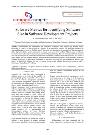 COMPUSOFT, An international journal of advanced computer technology, 4 (8), August-2015 (Volume-IV, Issue-VIII)
1960
Software Metrics for Identifying Software
Size in Software Development Projects
V.S.P Vidanapathirana1
and K.H.M.R Peiris2
1,2
Faculty of Information Technology, Sri Lanka Institute of Information Technology, Colombo, Sri Lanka
Abstract: Measurements are fundamental any engineering discipline. They indicate the amount, extent,
dimension or capacity of an attribute or a product, in a quantitative manner. The analyzed results of the
measured data can be given as the basic idea of metrics. It is a quantitative representation of the measurements
of the degree to which a system, component, or process possesses a given attribute. When it comes to software,
the metrics are a wide scope of measurements of computer programming. The size oriented metrics takes a main
role in it since they can be used as the key for better estimations, to improve trust and confidence, and to have a
better control over the software products. Software professionals traditionally have been measuring the size of
software applications by using several methods. In this paper the researchers discuss about the software size
metrics for identifying software size and it is mainly focused on the software development projects in today’s
Information Technology (IT) industry.
Keywords: Engineering discipline, Software, Software Metrics, Software Size, Programming, Software
Development Projects
I. INTRODUCTION
Frequently the world has been experiencing a
software crisis as a result of the inability in
producing high quality and reliable software due to
the lack of software management capabilities.
These software management capabilities include
the accuracy or the improvements of the software
metrics and the utilization of such metrics.
Software metrics are tools for anyone involved in
software engineering to understand varying aspects
of the code base, and the project progress [1]. Using
software metrics is different from testing errors,
since they can provide a wider variety of
information about the aspects like quality, schedule,
cost, complexity or the size of a software system.
When looking at the current state of software
metrics, there are many metrics invented for all the
categories in software metrics field such as product
metrics, process metrics, resource metrics and
project metrics. Each of these metric types have
unique purposes, set of specifications and
methodologies attached to them, therefore
identifying the best and the most accurate resulting
software metric has become sort of confusing.
Faced with this situation, the authors has chosen to
indicate a great diversity of product software
metrics, more specifically the software size metrics
used in software development projects in the
current IT industry.
Product metrics describes the characteristics of the
software product at any stage of its development,
from requirements to installed system [2], and
software size is one of the most important and
common characteristic that comes under product
metrics type. It uses the either source or the object
code of the particular program in order to measure
the software size. It helps to determine and predict
the quality of the current software product and
identify the adjustments or techniques that can be
used to level up or improve the quality of the
product as well. Since the results gained from the
product metrics are not personal biased, it gives the
opportunity of comparing.
The rest of this paper is organized as follows.
Section 2 has provided the existing related work.
Section 3 describes the objectives of conducting
this research and the methodology of this paper is
discussed in Section 4. Result and discussion is
Given in Section 5 and finally Conclusion is
presented in Section 6.
II. LITERATURE REVIEW
T.Manoharan et.al. have discussed that the
source code metrics measure the size of a software
ISSN:2320-0790
 
