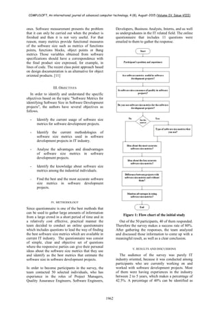 COMPUSOFT, An international journal of advanced computer technology, 4 (8), August-2015 (Volume-IV, Issue-VIII)
1962
ones. Software measurement presents the problem
that it can only be carried out when the product is
finished and then it is not very useful. For that
reason, many metrics provide functional measures
of the software size such as metrics of functions
points, functions blocks, object points or Bang
metrics Those variables obtained from software
specifications should have a correspondence with
the final product size expressed, for example, in
lines of code. The recent class point approach based
on design documentation is an alternative for object
oriented products. [11]
III. OBJECTIVES
In order to identify and understand the specific
objectives based on the topic "Software Metrics for
identifying Software Size in Software Development
projects", the authors have several objectives as
follows.
- Identify the current usage of software size
metrics for software development projects.
- Identify the current methodologies of
software size metrics used in software
development projects in IT industry.
- Analyse the advantages and disadvantages
of software size metrics in software
development projects.
- Identify the knowledge about software size
metrics among the industrial individuals.
- Find the best and the most accurate software
size metrics in software development
projects.
IV. METHODOLOGY
Since questionnaire is one of the best methods that
can be used to gather large amounts of information
from a large crowd in a short period of time and in
a relatively cost effective, practical manner the
team decided to conduct an online questionnaire
which includes questions to lead the way of finding
the best software size metrics which are available in
current IT industry. The questionnaire was consist
of simple, clear and objective set of questions
where the responsive parties can give their personal
ideas about the software size metrics that they use
and identify as the best metrics that estimate the
software size in software development projects.
In order to become participants in the survey, the
team contacted 50 selected individuals, who has
experience in the roles of Project Managers,
Quality Assurance Engineers, Software Engineers,
Developers, Business Analysts, Interns, and as well
as undergraduates in the IT related field. The online
questionnaire that includes 11 questions were
emailed to them to gather the response.
Figure 1: Flow chart of the initial study
Out of the 50 participants, 40 of them responded.
Therefore the survey makes a success rate of 80%.
After gathering the responses, the team analyzed
and discussed those information to come up with a
meaningful result, as well as a clear conclusion.
V. RESULTS AND DISCUSSIONS
The audience of the survey was purely IT
industry oriented, because it was conducted among
participants who are currently working on and
worked with software development projects. Most
of them were having experiences in the industry
between 2 to 5 years, which makes a percentage of
42.5%. A percentage of 40% can be identified as
 