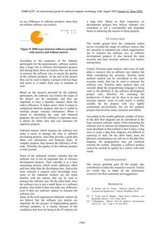 COMPUSOFT, An international journal of advanced computer technology, 4 (8), August-2015 (Volume-IV, Issue-VIII)
1964
no any difference in software products when they
are without software size metrics.
Figure 9: Difference between software products
with metrics and without metrics
According to the responses of the industry
participants for the questionnaire, software metrics
play a huge role in software development projects
and among them; there are metrics that can be used
to measure the software size, to ensure the quality
of the software products. At the end of the project
they can be used to deploy a project with less bugs
and errors so it makes them easy to maintain as
well.
Based on the answers provided by the industry
participants, the software size metrics the scope of
the project can be calculated, and they are
important to have a baseline measure about the
code’s efficiency. It makes easier when it comes to
comparison between projects, and also is useful to
estimate project resource estimations. When it
comes to calculating the costs and financial
purposes, the size of the software is important since
it allows for better time and cost estimates for
repetitive projects.
Software metrics which measure the software size
make it easier to manage the risks in software
developing projects, since they provide a good idea
about cost estimations and financial states. In
complex projects, they ensures the efficiency of the
code. Therefore the quality of the software product
is well assured.
Some of the industrial workers consider that the
software size is not an important fact in software
development projects. They consider it as a time
consuming process which needs additional effort
and time other than the developing time. And as the
team realized, it requires more knowledge since
some of the industrial workers are not much
familiar with the metrics that can be used to
measure the software size. On the other hand, since
the software size is just a small factor in a software
product, they think it does not make any difference
even if they use software metrics to estimate the
software size.
Some of the well experienced industrial workers do
not believe that the software size metrics are
important for the process of implementing quality
software products. It is mostly because of the
confidence they have by being in the IT industry for
a long time. Based on their experience on
development projects they believe software size
estimation is not a considerable and important
factor in achieving the success in those projects.
VI. CONCLUSION
The results gained from the conducted online
survey revealed the usage of software metrics that
are currently in industrial use, which organizations
use to measure the software size in software
development projects. It also showed the most
accurate and least accurate software size metrics
among them.
Clearly Function point analysis and Lines of code
plays a massive role in software size metrics but
when considering the accuracy, function point
analysis method can be considered as the most
accurate metric that can be used to measure the
software size. Function point analysis does not
consider about the programming language is being
used or the platform in the software development
project runs, therefore the assessing the
productivity of them can be done in an easy and
accurate manner. Lines of code metric is mostly
suitable for the projects with very tightly
constrained environments, but not for complex
projects that involves many resources and efforts.
According to the results gathered, number of boxes
in the data flow diagram can be considered as the
least accurate software metric when measuring the
software size in software development projects. The
main drawback in that method is that it takes a long
time to create a data flow diagram, and difficult to
construct as well. On the other hand, since the
physical considerations are left out in the data flow
diagram, the programmers may get confused
towards the system. Therefore a software product
cannot be assured its quality by a metric with such
issues.
ACKNOWLEDGMENT
Our sincere gratitude goes all the people who
contributed to make this research a success. Finally
we would like to thank all the anonymous
reviewers for their comments and suggestions.
REFERENCES
[1] R. Kumar and R. Verma, “Software Quality Metrics:
Concept and Significance”, 2nd ed. Jhunjhunu, 2014.
[2] V. Tiwari and R. Pandey, “Open Source Software and
Reliability Metrics”, vol. 1, Dec. 2012.
[3] T.Manoharan, “Metrics Tool for Software Development
Life Cycle”, vol. 2, pp. 1-16, Jan. 2014.
 