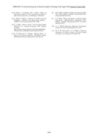 COMPUSOFT, An international journal of advanced computer technology, 4 (8), August-2015 (Volume-IV, Issue-VIII)
1965
[4] D. Beyer, C. Lewerentz, and F. Simon, “Impact of
Inheritance on Metrics for Size, Coupling, and Cohesion in
Object-Oriented Systems”, vol. 2006, pp.1-17, Mar.2001.
[5] A. Abran, S. Oligny, C. Symons, D. St-Pierre and J.M.
Desharnais, “Functional Size Measurement Methods –
COSMIC- FFP: Sesign and Field Trials”, 2000.
[6] E. E. Mills, “Software Metrics, SEI Curriculum Module
SEI-CM-12-1.1”, resources.sei.cmu.edu, 1988. [Online].
Available:
http://resources.sei.cmu.edu/asset_files/CurriculumModule/
1988_007_001_15608.pdf.[Accessed: March 20, 2015].
[7] N. E. Fenton and S. L. Pfleeger, “Software Metrics: A
Rigorous & Practical Approach”, 2nd Edition, London:
International Thomson Computer Press, 1997, pp. 638.
[8] M. H. Sherif, "Handbook of Enterprise Integration",CRC
Press, 2009. [Online]. Available: http://goo.gl/JUh9Gz.
[Accessed: March 20, 2015].
[9] S. H. Khan, "Metrics and Models in Software Quality
Engineering", Addison-Wesley Professional, 2003.
[Online]. Available: http://goo.gl/TxXUSx. [Accessed:
March 20, 2015].
[10] A. J. Albrecht,"Measuring Application Development
Productivity",vol. SE-9 ,pp. 648-652, Nov. 1983.
[11] M. N. M. García and F. J. G. Peñalvo, "Improving
Estimations in Software Projects with Data Mining
Techniques", vol. 18, pp. 265-278, April 1992.
 