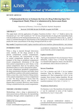 www.ajms.com 1
ISSN 2581-3463
REVIEW ARTICLE
A Mathematical Review to Estimate the Fate of a Drug Following Open Two
Compartment Model, When it is Administered by Intravenous Route
S. Dey
Department of Pharmacy, University of Rajshahi, Rajshahi, Bangladesh
Received: 15-03-2020; Revised: 01-05-2020; Accepted: 01-07-2020
ABSTRACT
This paper deals with the application of Laplace Transform [L(f)(s) = F(s) = e-ts
f(t)dt] to derive the
formula [(Cp
(t)= Ae-at
+ Be-bt
] and [Ct
(t)= Te-bt
-Te-at
] to estimate the fate of a drug in the mammillary body
with the prediction of the biological parameters [k, k12
, and k21
]. The numerical values of [k, k12
, and k21
]
which is estimated through the determination of the mathematical hybrid constants (A, B, a, b, T) also
predict the tissue concentration of the drug, biological half-life as well.
Key words: Compartment model, Laplace transform and inverse transform, pharmacokinetics, rate constant
INTRODUCTION
When a drug is injected through intravenous
route, initially, all the drugs present in the
plasma compartment (central compartment).
As time increases, the concentration of drug
in central compartment declines due to the
transport of the drug to peripheral compartment
(tissue compartment), elimination of the drug
from central compartment as well. Hence, in the
central compartment, there are two phases, drug
distribution phase as well as drug decline phase.
In tissue compartment (peripheral compartment),
the drug concentration increases and finally forms
an equilibrium condition with central compartment.
Hence, at any time, some fraction of drug remains
in the central compartment, in tissue compartment
as well. The drug elimination occurs from the
central compartment, that is, some fraction of
plasma drug is excreted. Moreover, some fraction
of drug is metabolized in the central compartment.
THEORY AND DISCUSSION
Methodology, when a drug is administered by
intravenous route as a bolus dose, the injected drug
distributes through central compartment as well
Address for correspondence:
Sunandan Dey
E-mail: sunandanpharm@gmail.com
as peripheral compartment. The drug elimination
occurs from the central compartment.
Laplace transform
The Laplace transform F=F(s) of a function f=f(t) is
defined by , L(f)(s) = F(s) = e-ts
f(t) dt. The integral
is evaluated with respect to t, hence, once the limits
are substituted, what is left are in terms of s.
Inverse Transform
Let f be a function and L(f)= F be its Laplace
transform. Then, by definition, f is the inverse
transform of F. This is denoted by L-1
(F)=f. As for
example, from inverse Laplace transform. We get
that L(e-kt
)= 1/(s+k), L(1) = 1/s written in the inverse
transform notation L-1
(1/(s+k))= e-kt
; L(1/s) = 1.
Transform of derivatives
If a function y=y(t). The transform of its derivative
y’ can be expressed in terms of the Laplace
transform of y: L(y’)= sL(y)–y(0)
Proof
In my proposed mathematical analysis, I
consideredboththeplasmaandtissuecompartment
elimination rate constant,
 