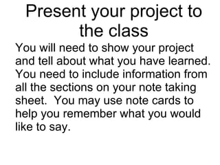Present your project to the class You will need to show your project and tell about what you have learned.  You need to include information from all the sections on your note taking sheet.  You may use note cards to help you remember what you would like to say. 