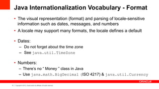 13 Copyright © 2013, Oracle and/or its affiliates. All rights reserved.
Java Internationalization Vocabulary - Format
•  The visual representation (format) and parsing of locale-sensitive
information such as dates, messages, and numbers
•  A locale may support many formats, the locale defines a default
•  Dates:
–  Do not forget about the time zone
–  See java.util.TimeZone
•  Numbers:
–  There’s no “ Money ” class in Java
–  Use java.math.BigDecimal (ISO 4217) & java.util.Currency
 
