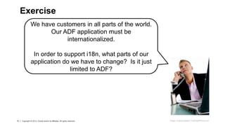 15 Copyright © 2013, Oracle and/or its affiliates. All rights reserved.15 Copyright © 2013, Oracle and/or its affiliates. All rights reserved.
We have customers in all parts of the world.
Our ADF application must be
internationalized.
In order to support i18n, what parts of our
application do we have to change? Is it just
limited to ADF?
Exercise
Image: imagerymajestic/ FreeDigitalPhotos.net
 