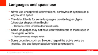 20 Copyright © 2013, Oracle and/or its affiliates. All rights reserved.
Languages and space use
•  Never use unapproved abbreviations, acronyms or symbols as a
way to save space
•  The default fonts for some languages provide bigger glyphs
(character shapes) than English
–  Consumes more vertical and horizontal space.
•  Some languages may not have equivalent terms to those used in
the original version
–  Translation uses multiple words
•  Some countries, such as Sweden, regard the active voice as
impolite, and use longer passive voice constructions
 