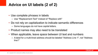 22 Copyright © 2013, Oracle and/or its affiliates. All rights reserved.
Advice on UI labels (2 of 2)
•  Use complete phrases in labels
–  Use "Replacement Text" instead of "Replace with"
•  Do not rely on capitalization to indicate semantic differences
–  Some languages do not have capital letters.
•  Product names may also need to be translated
•  When applicable, leave space between UI text and numbers
–  A label for a multi-lined address should be labeled "Address Line 1", not "Address
line1"
 