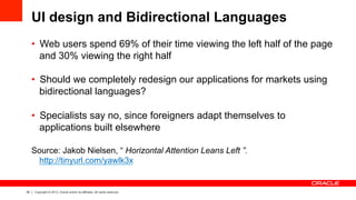 25 Copyright © 2013, Oracle and/or its affiliates. All rights reserved.
UI design and Bidirectional Languages
•  Web users spend 69% of their time viewing the left half of the page
and 30% viewing the right half
•  Should we completely redesign our applications for markets using
bidirectional languages?
•  Specialists say no, since foreigners adapt themselves to
applications built elsewhere
Source: Jakob Nielsen, “ Horizontal Attention Leans Left ”.
http://tinyurl.com/yawlk3x
 
