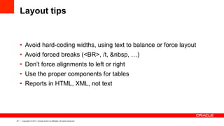 27 Copyright © 2013, Oracle and/or its affiliates. All rights reserved.
Layout tips
•  Avoid hard-coding widths, using text to balance or force layout
•  Avoid forced breaks (<BR>, /t, &nbsp, …)
•  Don’t force alignments to left or right
•  Use the proper components for tables
•  Reports in HTML, XML, not text
 
