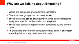 29 Copyright © 2013, Oracle and/or its affiliates. All rights reserved.
Why are we Talking about Encoding?
•  Words and sentences are made from characters
•  Characters are grouped into a character set
•  Those are called coded character sets when each character is
assigned a specific number, called a code point
•  These code points are represented in computers by one or more
bytes
•  All characters are stored in computers using a code. A character
encoding is thus a key to decipher the code
 