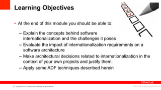 3 Copyright © 2013, Oracle and/or its affiliates. All rights reserved.
Learning Objectives
•  At the end of this module you should be able to:
–  Explain the concepts behind software
internationalization and the challenges it poses
–  Evaluate the impact of internationalization requirements on a
software architecture
–  Make architectural decisions related to internationalization in the
context of your own projects and justify them.
–  Apply some ADF techniques described herein
Image: imagerymajestic/ FreeDigitalPhotos.net
 