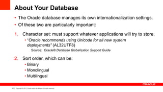 32 Copyright © 2013, Oracle and/or its affiliates. All rights reserved.
About Your Database
•  The Oracle database manages its own internationalization settings.
•  Of these two are particularly important:
1.  Character set: must support whatever applications will try to store.
• “Oracle recommends using Unicode for all new system
deployments” (AL32UTF8)
Source: Oracle® Database Globalization Support Guide
2.  Sort order, which can be:
• Binary
• Monolingual
• Multilingual
 