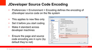 33 Copyright © 2013, Oracle and/or its affiliates. All rights reserved.
JDeveloper Source Code Encoding
•  Preferences > Environment > Encoding defines the encoding of
JDeveloper source code on the file system
•  This applies to new files only
•  Set it before you start coding
•  Make it standard across
developer machines
•  Ensure the page and source
code encoding are in sync (by
default they’re not)
 