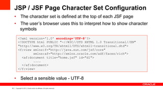 35 Copyright © 2013, Oracle and/or its affiliates. All rights reserved.
JSP / JSF Page Character Set Configuration
•  The character set is defined at the top of each JSF page
•  The user’s browser uses this to interpret how to show character
symbols
•  Select a sensible value - UTF-8
<?xml version='1.0' encoding='UTF-8'?>
<!DOCTYPE html PUBLIC "-//W3C//DTD XHTML 1.0 Transitional//EN"
"http://www.w3.org/TR/xhtml1/DTD/xhtml1-transitional.dtd">
<f:view xmlns:f="http://java.sun.com/jsf/core"
xmlns:af="http://xmlns.oracle.com/adf/faces/rich">
<af:document title="home.jsf" id="d1">
....
</af:document>
</f:view>
 