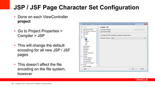 36 Copyright © 2013, Oracle and/or its affiliates. All rights reserved.
JSP / JSF Page Character Set Configuration
•  Done on each ViewController
project
•  Go to Project Properties >
Compiler > JSP
•  This will change the default
encoding for all new JSP / JSF
pages
•  This doesn’t affect the file
encoding on the file system,
however
 
