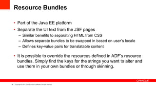 38 Copyright © 2013, Oracle and/or its affiliates. All rights reserved.
Resource Bundles
•  Part of the Java EE platform
•  Separate the UI text from the JSF pages
–  Similar benefits to separating HTML from CSS
–  Allows separate bundles to be swapped in based on user’s locale
–  Defines key-value pairs for translatable content
•  It is possible to override the resources defined in ADF’s resource
bundles. Simply find the keys for the strings you want to alter and
use them in your own bundles or through skinning.
 