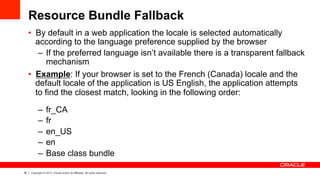 39 Copyright © 2013, Oracle and/or its affiliates. All rights reserved.
Resource Bundle Fallback
•  By default in a web application the locale is selected automatically
according to the language preference supplied by the browser
–  If the preferred language isn’t available there is a transparent fallback
mechanism
•  Example: If your browser is set to the French (Canada) locale and the
default locale of the application is US English, the application attempts
to find the closest match, looking in the following order:
–  fr_CA
–  fr
–  en_US
–  en
–  Base class bundle
 