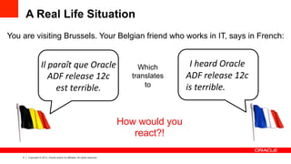 4 Copyright © 2013, Oracle and/or its affiliates. All rights reserved.
A Real Life Situation
You are visiting Brussels. Your Belgian friend who works in IT, says in French:
Il	
  paraît	
  que	
  Oracle	
  
ADF	
  release	
  12c	
  
est	
  terrible.
Which
translates
to
	
  
I	
  heard	
  Oracle	
  
ADF	
  release	
  12c	
  
is	
  terrible.	
  
	
  
How would you
react?!
 