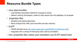 40 Copyright © 2013, Oracle and/or its affiliates. All rights reserved.
Resource Bundle Types
•  Java class bundles
–  Less flexible (recompile needed for changes to show)
–  Seldom used by themselves; useful to read values from the database, for example
•  .properties files
–  Simplest and easiest alternative
–  More compact than XML (since text files are less verbose)
•  XLIFF
–  OASIS standard (see http://docs.oasis-open.org/xliff/xliff-core/xliff-core.html)
–  Integrates with a variety of third-party tools used by translators
•  Use .properties files unless your translators use XLIFF-based tools
 