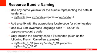 41 Copyright © 2013, Oracle and/or its affiliates. All rights reserved.
Resource Bundle Naming
•  Use any name you like for the bundle representing the default
locale, e.g.:
–  myBundle.java, myBundle.properties or myBundle.xlf
•  Add a suffix with the appropriate locale code for other locales
•  Use ISO 639 lowercase language code + ISO 3166
uppercase country code
•  Only include the country code if it’s needed (such as the
following French Canadian example):
–  myBundle_fr_CA.java, myBundle_fr_CA.properties,
myBundle_fr_CA.xlf
 