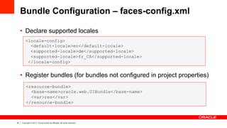 42 Copyright © 2013, Oracle and/or its affiliates. All rights reserved.
Bundle Configuration – faces-config.xml
•  Declare supported locales
•  Register bundles (for bundles not configured in project properties)
<locale-config>
<default-locale>en</default-locale>
<supported-locale>de</supported-locale>
<supported-locale>fr_CA</supported-locale>
</locale-config>
<resource-bundle>
<base-name>oracle.web.UIBundle</base-name>
<var>res</var>
</resource-bundle>
 