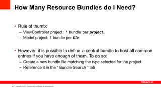 44 Copyright © 2013, Oracle and/or its affiliates. All rights reserved.
How Many Resource Bundles do I Need?
•  Rule of thumb:
–  ViewController project : 1 bundle per project.
–  Model project: 1 bundle per file.
•  However, it is possible to define a central bundle to host all common
entries if you have enough of them. To do so:
–  Create a new bundle file matching the type selected for the project
–  Reference it in the “ Bundle Search ” tab
 