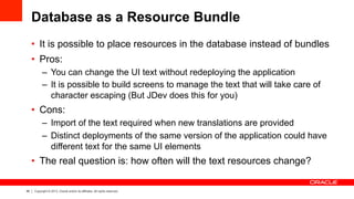 46 Copyright © 2013, Oracle and/or its affiliates. All rights reserved.
Database as a Resource Bundle
•  It is possible to place resources in the database instead of bundles
•  Pros:
–  You can change the UI text without redeploying the application
–  It is possible to build screens to manage the text that will take care of
character escaping (But JDev does this for you)
•  Cons:
–  Import of the text required when new translations are provided
–  Distinct deployments of the same version of the application could have
different text for the same UI elements
•  The real question is: how often will the text resources change?
 