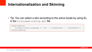 49 Copyright © 2013, Oracle and/or its affiliates. All rights reserved.
Internationalization and Skinning
•  Tip: You can select a skin according to the active locale by using EL
in the trinidad-config.xml file
<skin-family>
#{view.locale.language == 'en' ? 'normalSkin' : 'customSkin'}
</skin-family>
 