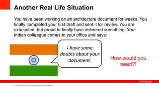 5 Copyright © 2013, Oracle and/or its affiliates. All rights reserved.
Another Real Life Situation
You have been working on an architecture document for weeks. You
finally completed your first draft and sent it for review. You are
exhausted, but proud to finally have delivered something. Your
Indian colleague comes to your office and says:
I	
  have	
  some	
  
doubts	
  about	
  your	
  
document. How would you
react?!
 