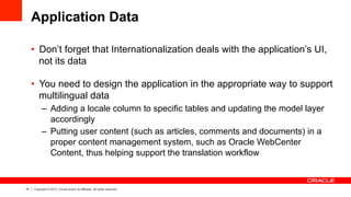 51 Copyright © 2013, Oracle and/or its affiliates. All rights reserved.
Application Data
•  Don’t forget that Internationalization deals with the application’s UI,
not its data
•  You need to design the application in the appropriate way to support
multilingual data
–  Adding a locale column to specific tables and updating the model layer
accordingly
–  Putting user content (such as articles, comments and documents) in a
proper content management system, such as Oracle WebCenter
Content, thus helping support the translation workflow
 