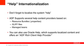 52 Copyright © 2013, Oracle and/or its affiliates. All rights reserved.
“Help” Internationalization
•  Don’t forget to localize the system “help”
•  ADF Supports several help content providers based on:
–  Resource Bundles (.properties)
–  XLIFF files
–  Managed beans
•  You can also use Oracle Help, which supports localized content and
offers an “ADF Rich Client Help Provider”
 