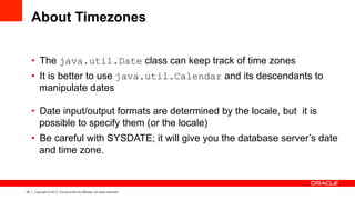54 Copyright © 2013, Oracle and/or its affiliates. All rights reserved.
About Timezones
•  The java.util.Date class can keep track of time zones
•  It is better to use java.util.Calendar and its descendants to
manipulate dates
•  Date input/output formats are determined by the locale, but it is
possible to specify them (or the locale)
•  Be careful with SYSDATE; it will give you the database server’s date
and time zone.
 