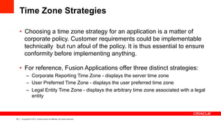 55 Copyright © 2013, Oracle and/or its affiliates. All rights reserved.
Time Zone Strategies
•  Choosing a time zone strategy for an application is a matter of
corporate policy. Customer requirements could be implementable
technically but run afoul of the policy. It is thus essential to ensure
conformity before implementing anything.
•  For reference, Fusion Applications offer three distinct strategies:
–  Corporate Reporting Time Zone - displays the server time zone
–  User Preferred Time Zone - displays the user preferred time zone
–  Legal Entity Time Zone - displays the arbitrary time zone associated with a legal
entity
 
