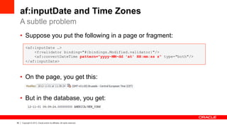 56 Copyright © 2013, Oracle and/or its affiliates. All rights reserved.
af:inputDate and Time Zones
•  Suppose you put the following in a page or fragment:
•  On the page, you get this:
•  But in the database, you get:
A subtle problem
<af:inputDate …>
<f:validator binding="#{bindings.Modified.validator}"/>
<af:convertDateTime pattern="yyyy-MM-dd 'at' HH:mm:ss z" type="both"/>
</af:inputDate>
 