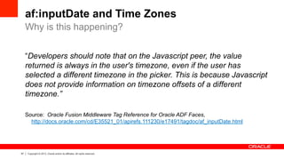 57 Copyright © 2013, Oracle and/or its affiliates. All rights reserved.
af:inputDate and Time Zones
“Developers should note that on the Javascript peer, the value
returned is always in the user's timezone, even if the user has
selected a different timezone in the picker. This is because Javascript
does not provide information on timezone offsets of a different
timezone.”
Source: Oracle Fusion Middleware Tag Reference for Oracle ADF Faces,
http://docs.oracle.com/cd/E35521_01/apirefs.111230/e17491/tagdoc/af_inputDate.html
Why is this happening?
 