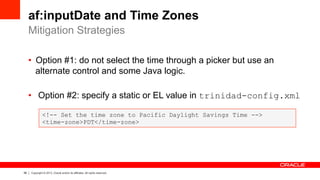 58 Copyright © 2013, Oracle and/or its affiliates. All rights reserved.
af:inputDate and Time Zones
•  Option #1: do not select the time through a picker but use an
alternate control and some Java logic.
•  Option #2: specify a static or EL value in trinidad-config.xml
Mitigation Strategies
<!-- Set the time zone to Pacific Daylight Savings Time -->
<time-zone>PDT</time-zone>
 