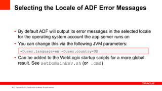 60 Copyright © 2013, Oracle and/or its affiliates. All rights reserved.
Selecting the Locale of ADF Error Messages
•  By default ADF will output its error messages in the selected locale
for the operating system account the app server runs on
•  You can change this via the following JVM parameters:
•  Can be added to the WebLogic startup scripts for a more global
result. See setDomainEnv.sh (or .cmd)
-Duser.language=en -Duser.country=US
 