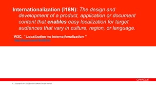 7 Copyright © 2013, Oracle and/or its affiliates. All rights reserved.
Internationalization (I18N): The design and
development of a product, application or document
content that enables easy localization for target
audiences that vary in culture, region, or language.
W3C, “ Localization vs Internationalization ”
http://tinyurl.com/i18nVSl10n
 