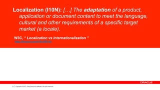 8 Copyright © 2013, Oracle and/or its affiliates. All rights reserved.
Localization (I10N): […] The adaptation of a product,
application or document content to meet the language,
cultural and other requirements of a specific target
market (a locale).
W3C, “ Localization vs Internationalization ”
http://tinyurl.com/i18nVSl10n
 