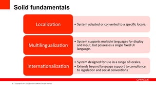 9 Copyright © 2013, Oracle and/or its affiliates. All rights reserved.
Solid fundamentals
•  System	
  adapted	
  or	
  converted	
  to	
  a	
  speciﬁc	
  locale.	
  Localiza7on	
  
•  System	
  supports	
  mul7ple	
  languages	
  for	
  display	
  
and	
  input,	
  but	
  possesses	
  a	
  single	
  ﬁxed	
  UI	
  
language.	
  
Mul7lingualiza7on	
  	
  
•  System	
  designed	
  for	
  use	
  in	
  a	
  range	
  of	
  locales.	
  
•  Extends	
  beyond	
  language	
  support	
  to	
  compliance	
  
to	
  legisla7on	
  and	
  social	
  conven7ons	
  
Interna7onaliza7on	
  
 