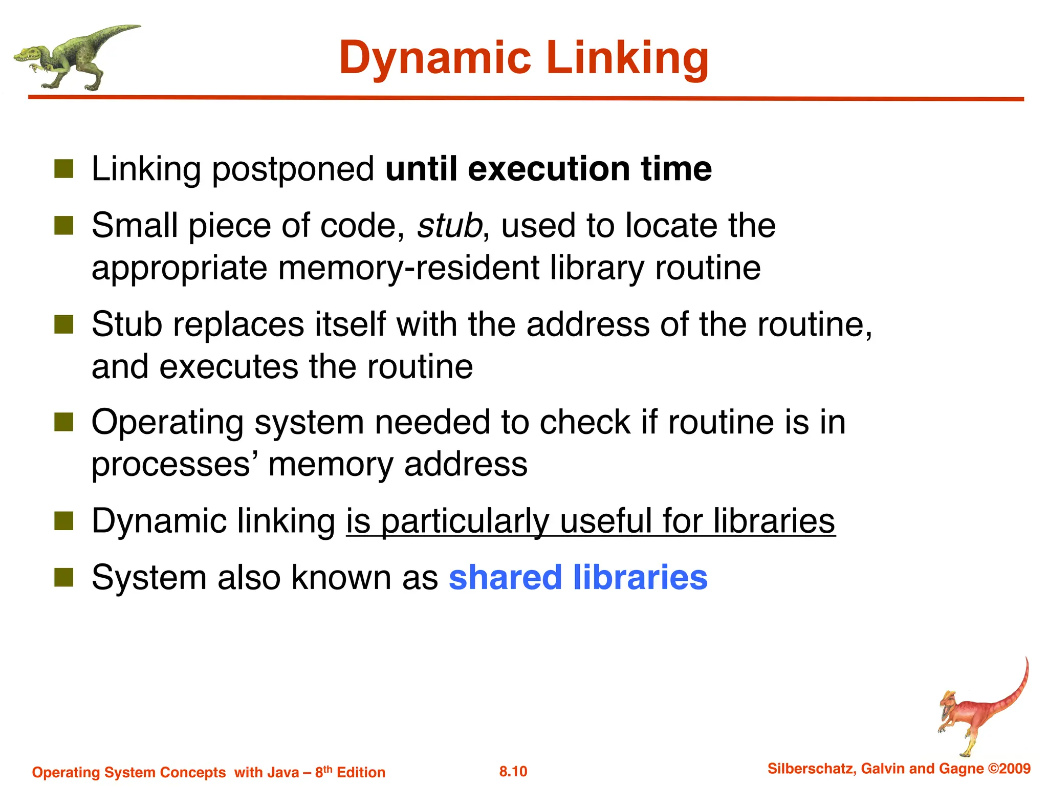 8.10 Silberschatz, Galvin and Gagne ©2009
Operating System Concepts with Java – 8th Edition
Dynamic Linking
n Linking postponed until execution time
n Small piece of code, stub, used to locate the
appropriate memory-resident library routine
n Stub replaces itself with the address of the routine,
and executes the routine
n Operating system needed to check if routine is in
processes’ memory address
n Dynamic linking is particularly useful for libraries
n System also known as shared libraries
 