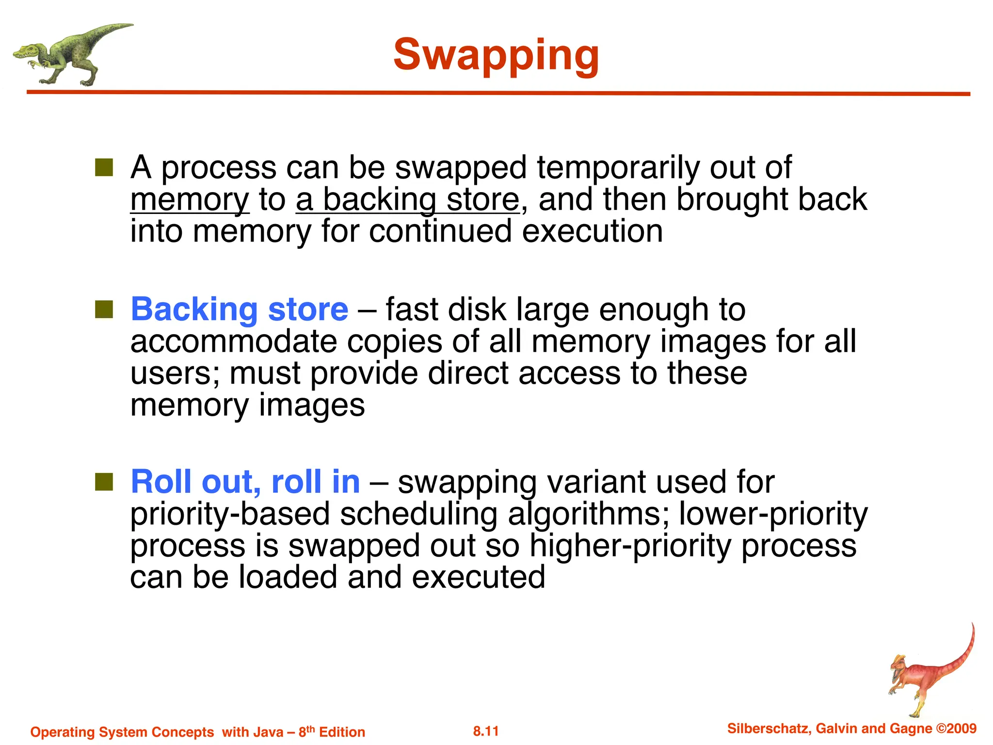 8.11 Silberschatz, Galvin and Gagne ©2009
Operating System Concepts with Java – 8th Edition
Swapping
n A process can be swapped temporarily out of
memory to a backing store, and then brought back
into memory for continued execution
n Backing store – fast disk large enough to
accommodate copies of all memory images for all
users; must provide direct access to these
memory images
n Roll out, roll in – swapping variant used for
priority-based scheduling algorithms; lower-priority
process is swapped out so higher-priority process
can be loaded and executed
 