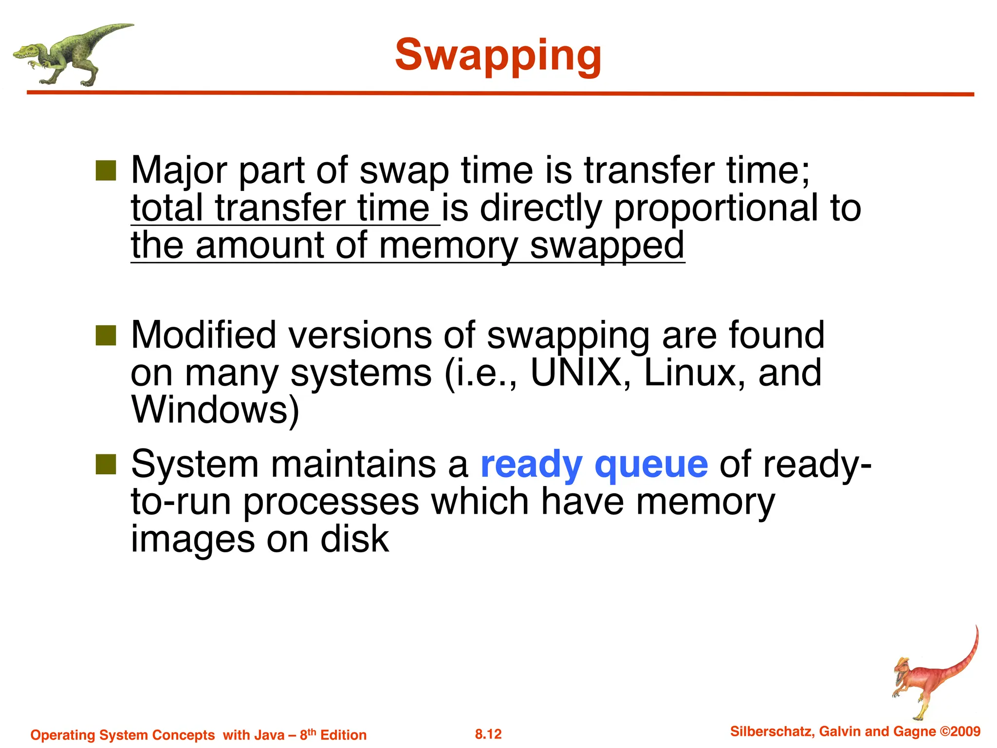 8.12 Silberschatz, Galvin and Gagne ©2009
Operating System Concepts with Java – 8th Edition
Swapping
n Major part of swap time is transfer time;
total transfer time is directly proportional to
the amount of memory swapped
n Modified versions of swapping are found
on many systems (i.e., UNIX, Linux, and
Windows)
n System maintains a ready queue of ready-
to-run processes which have memory
images on disk
 