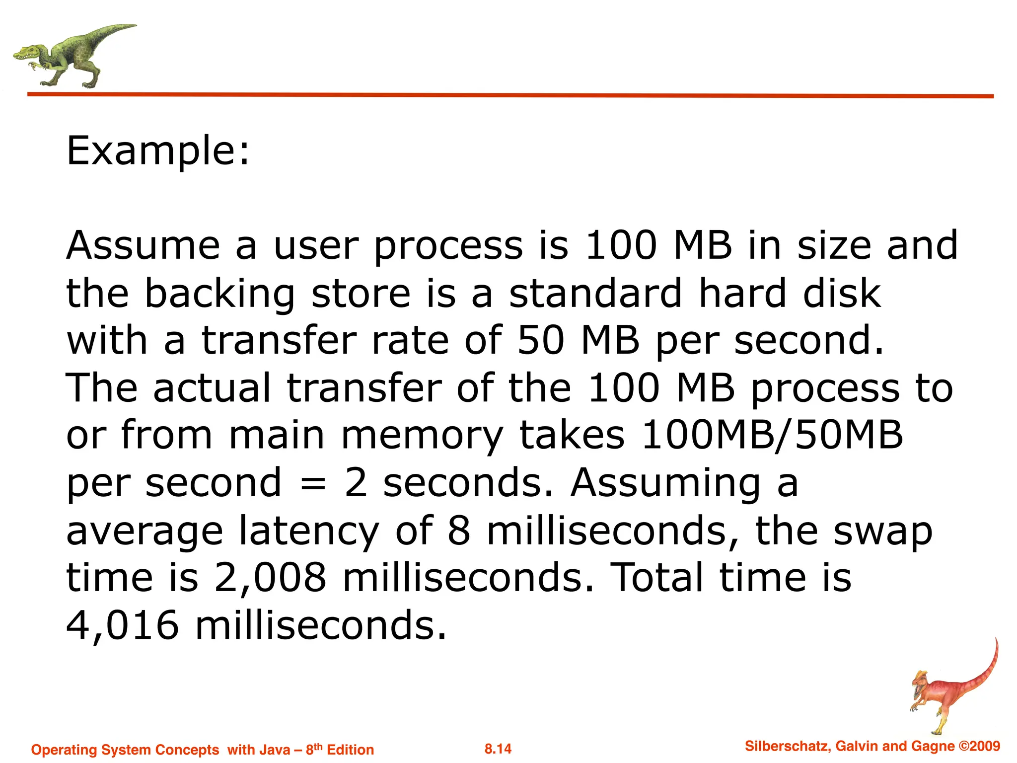 8.14 Silberschatz, Galvin and Gagne ©2009
Operating System Concepts with Java – 8th Edition
Example:
Assume a user process is 100 MB in size and
the backing store is a standard hard disk
with a transfer rate of 50 MB per second.
The actual transfer of the 100 MB process to
or from main memory takes 100MB/50MB
per second = 2 seconds. Assuming a
average latency of 8 milliseconds, the swap
time is 2,008 milliseconds. Total time is
4,016 milliseconds.
 