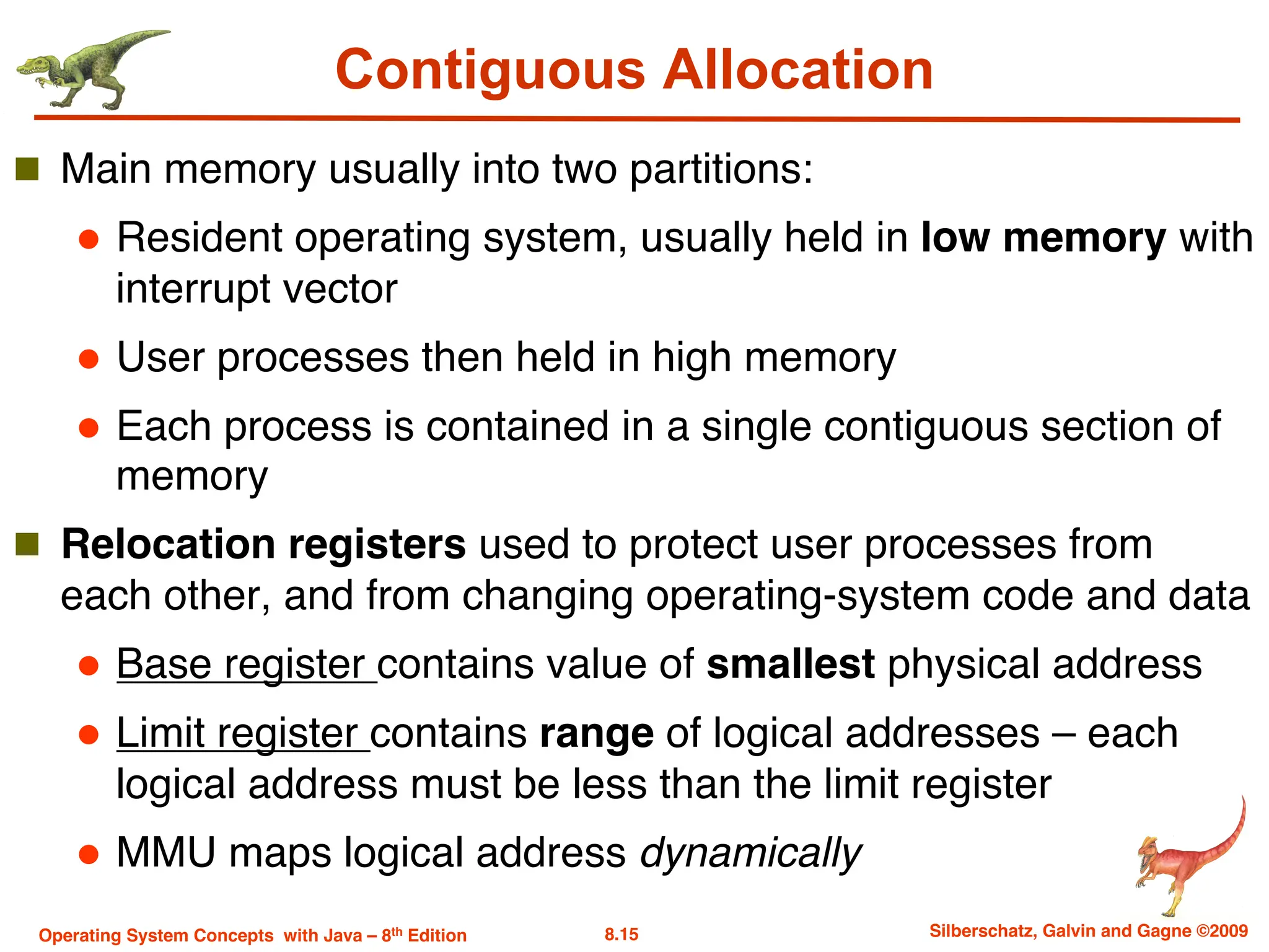 8.15 Silberschatz, Galvin and Gagne ©2009
Operating System Concepts with Java – 8th Edition
Contiguous Allocation
n Main memory usually into two partitions:
l Resident operating system, usually held in low memory with
interrupt vector
l User processes then held in high memory
l Each process is contained in a single contiguous section of
memory
n Relocation registers used to protect user processes from
each other, and from changing operating-system code and data
l Base register contains value of smallest physical address
l Limit register contains range of logical addresses – each
logical address must be less than the limit register
l MMU maps logical address dynamically
 