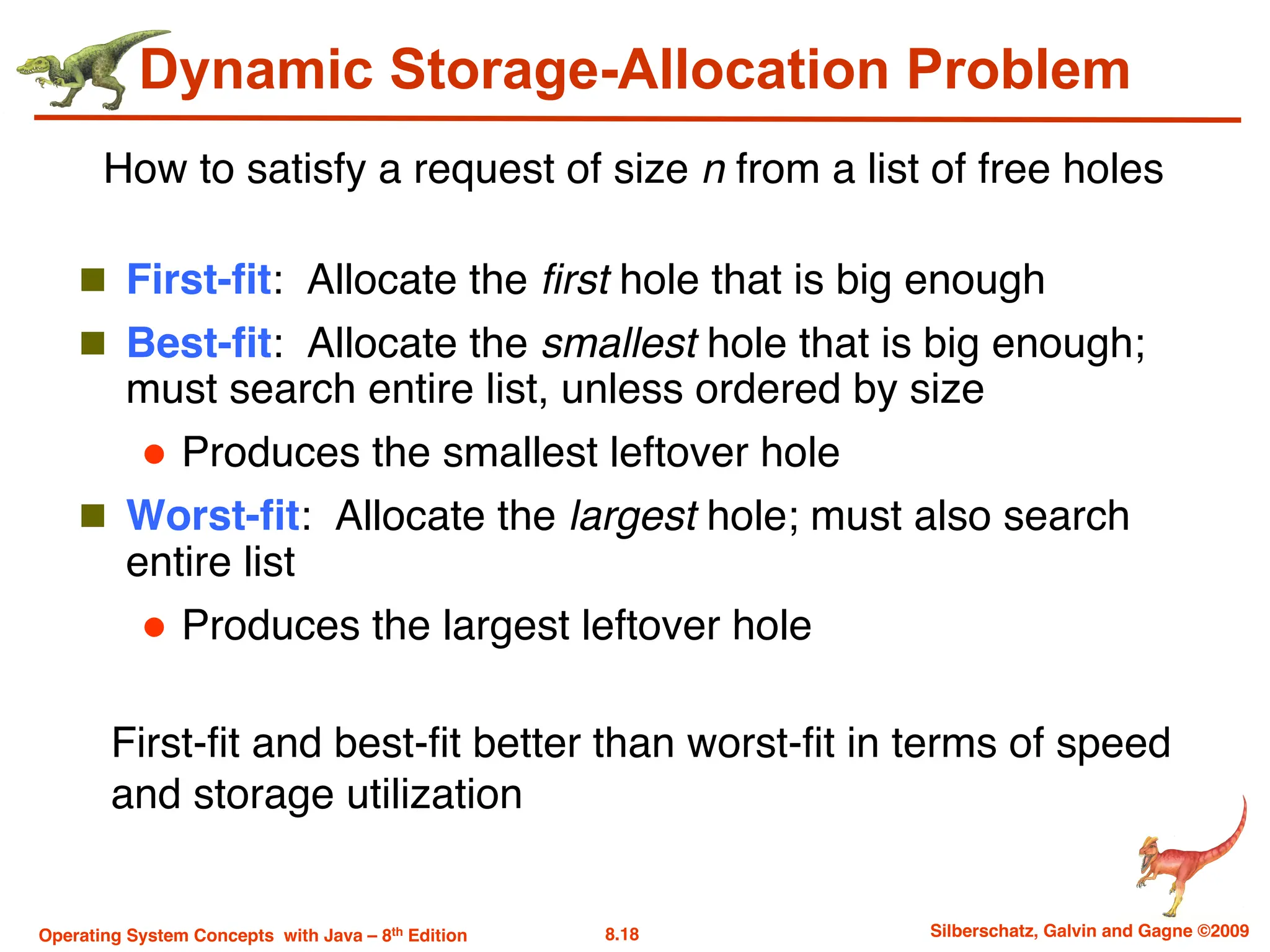 8.18 Silberschatz, Galvin and Gagne ©2009
Operating System Concepts with Java – 8th Edition
Dynamic Storage-Allocation Problem
n First-fit: Allocate the first hole that is big enough
n Best-fit: Allocate the smallest hole that is big enough;
must search entire list, unless ordered by size
l Produces the smallest leftover hole
n Worst-fit: Allocate the largest hole; must also search
entire list
l Produces the largest leftover hole
How to satisfy a request of size n from a list of free holes
First-fit and best-fit better than worst-fit in terms of speed
and storage utilization
 