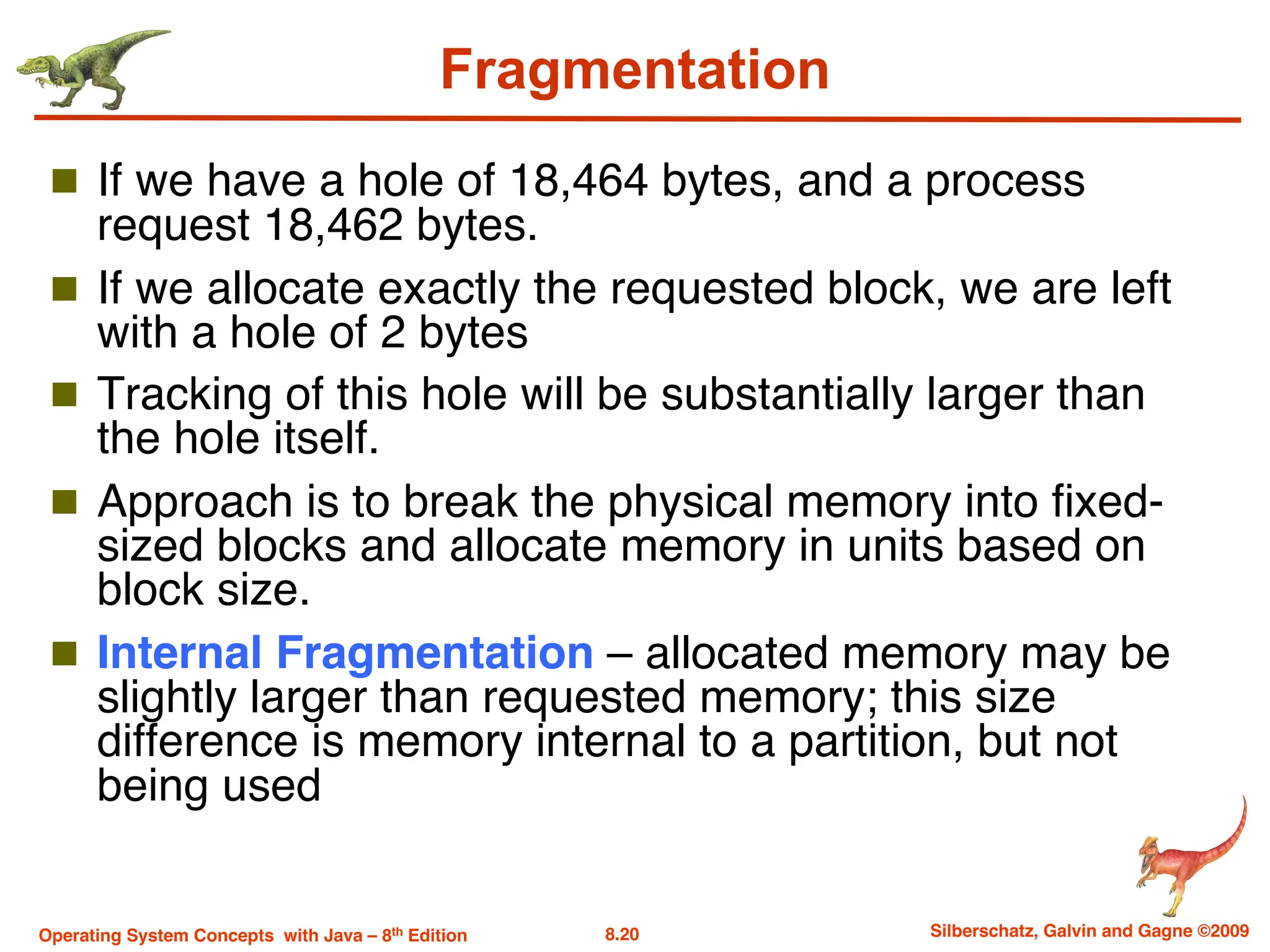 8.20 Silberschatz, Galvin and Gagne ©2009
Operating System Concepts with Java – 8th Edition
Fragmentation
n If we have a hole of 18,464 bytes, and a process
request 18,462 bytes.
n If we allocate exactly the requested block, we are left
with a hole of 2 bytes
n Tracking of this hole will be substantially larger than
the hole itself.
n Approach is to break the physical memory into fixed-
sized blocks and allocate memory in units based on
block size.
n Internal Fragmentation – allocated memory may be
slightly larger than requested memory; this size
difference is memory internal to a partition, but not
being used
 