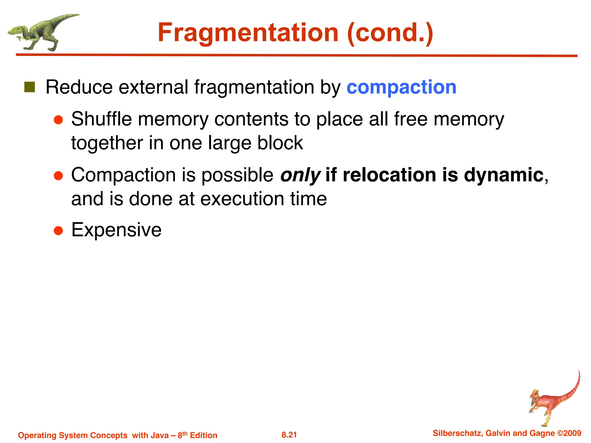 8.21 Silberschatz, Galvin and Gagne ©2009
Operating System Concepts with Java – 8th Edition
Fragmentation (cond.)
n Reduce external fragmentation by compaction
l Shuffle memory contents to place all free memory
together in one large block
l Compaction is possible only if relocation is dynamic,
and is done at execution time
l Expensive
 
